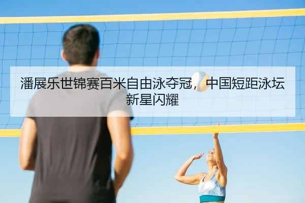 潘展乐世锦赛百米自由泳夺冠，中国短距泳坛新星闪耀